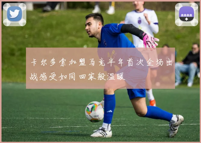 卡尔多索加盟马竞半年首次全场出战感受如同回家般温暖