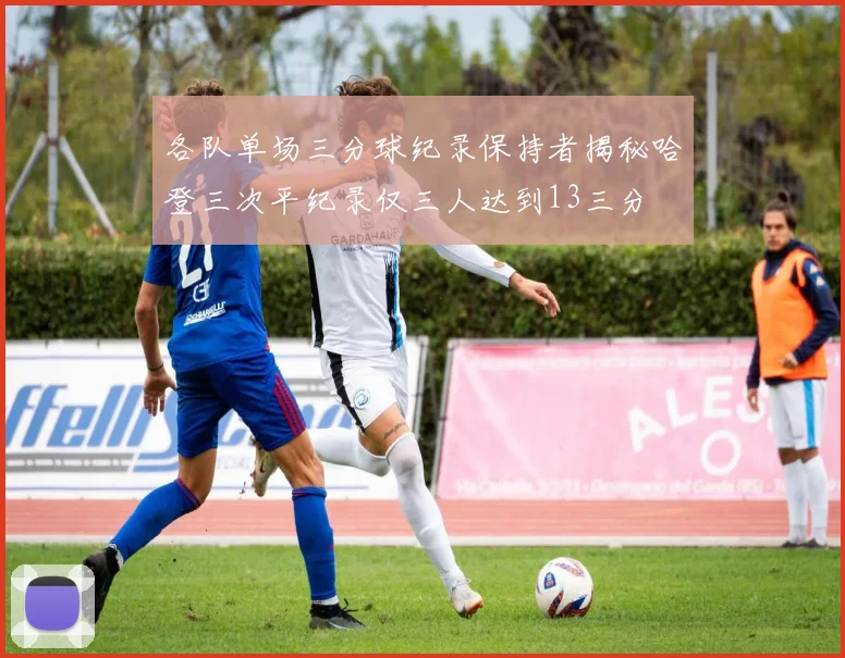 各队单场三分球纪录保持者揭秘哈登三次平纪录仅三人达到13三分