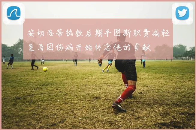 安切洛蒂执教后期平图斯职责减轻皇马因伤病开始怀念他的贡献
