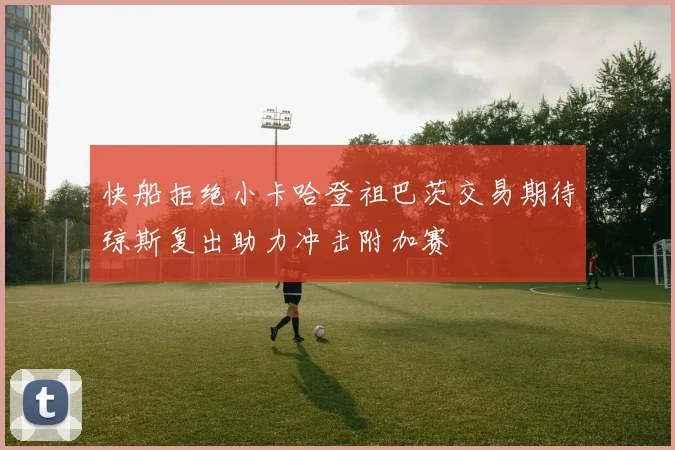 快船拒绝小卡哈登祖巴茨交易期待琼斯复出助力冲击附加赛