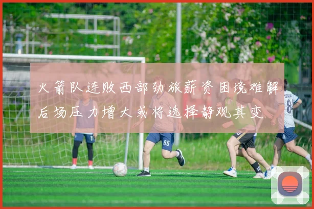火箭队连败西部劲旅薪资困境难解后场压力增大或将选择静观其变