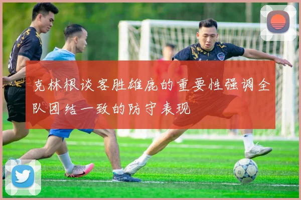 克林根谈客胜雄鹿的重要性强调全队团结一致的防守表现