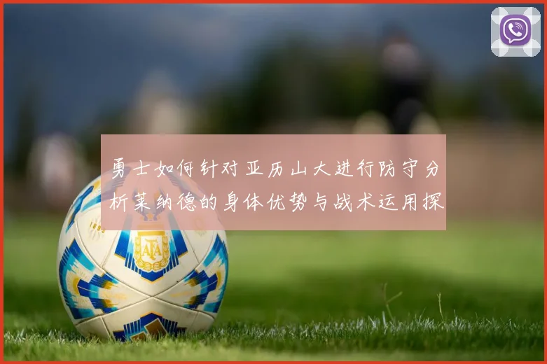 勇士如何针对亚历山大进行防守分析莱纳德的身体优势与战术运用探讨