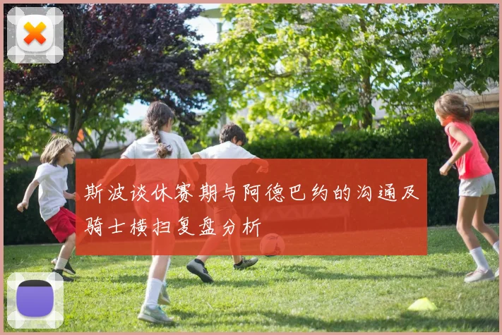 斯波谈休赛期与阿德巴约的沟通及骑士横扫复盘分析