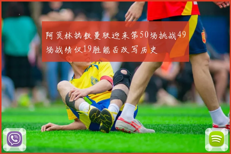 阿莫林执教曼联迎来第50场挑战49场战绩仅19胜能否改写历史