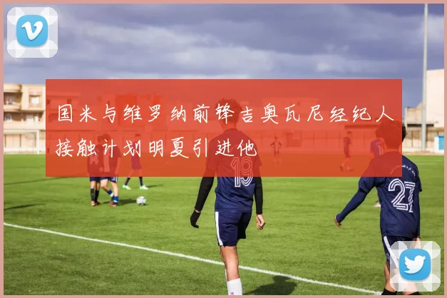 国米与维罗纳前锋吉奥瓦尼经纪人接触计划明夏引进他