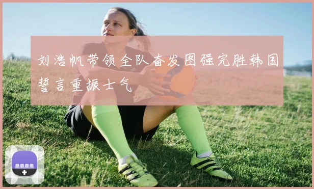 刘浩帆带领全队奋发图强完胜韩国誓言重振士气