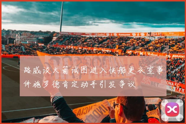 路威谈火箭试图进入快船更衣室事件施罗德肯定动手引发争议