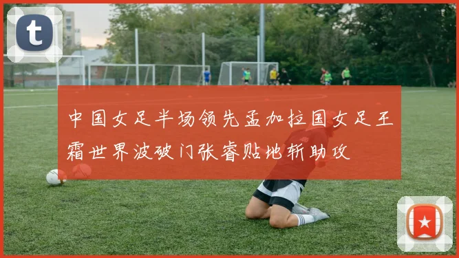 中国女足半场领先孟加拉国女足王霜世界波破门张睿贴地斩助攻