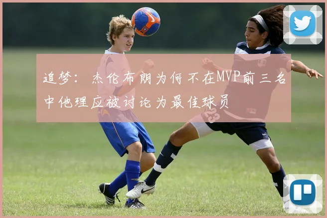 追梦：杰伦布朗为何不在MVP前三名中他理应被讨论为最佳球员
