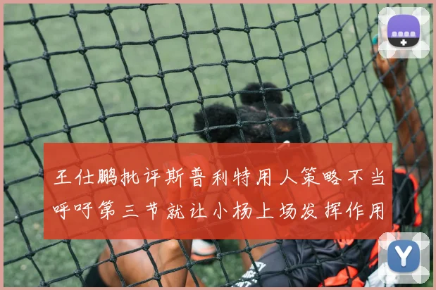 王仕鹏批评斯普利特用人策略不当呼吁第三节就让小杨上场发挥作用