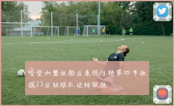 哈登加盟快船后表现惊艳第四节独揽23分助球队逆转取胜