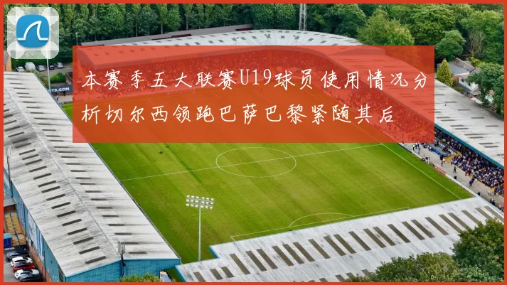 本赛季五大联赛U19球员使用情况分析切尔西领跑巴萨巴黎紧随其后