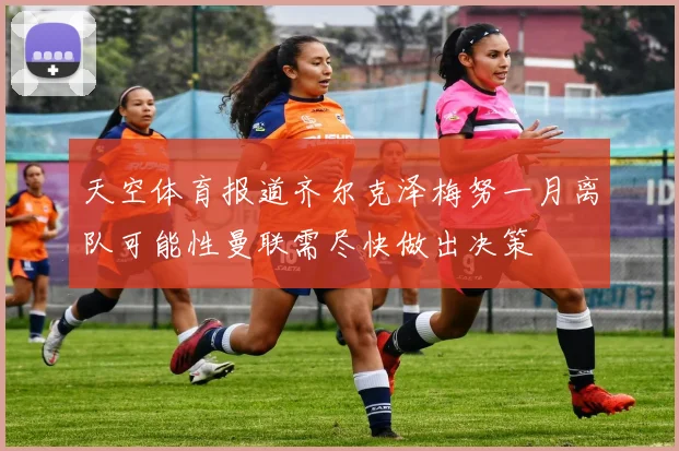 天空体育报道齐尔克泽梅努一月离队可能性曼联需尽快做出决策