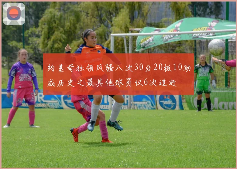 约基奇独领风骚八次30分20板10助成历史之最其他球员仅6次追赶