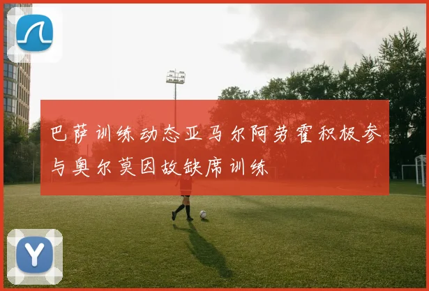 巴萨训练动态亚马尔阿劳霍积极参与奥尔莫因故缺席训练