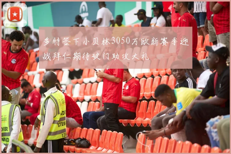 多特签下小贝林3050万欧新赛季迎战拜仁期待破门助攻大礼