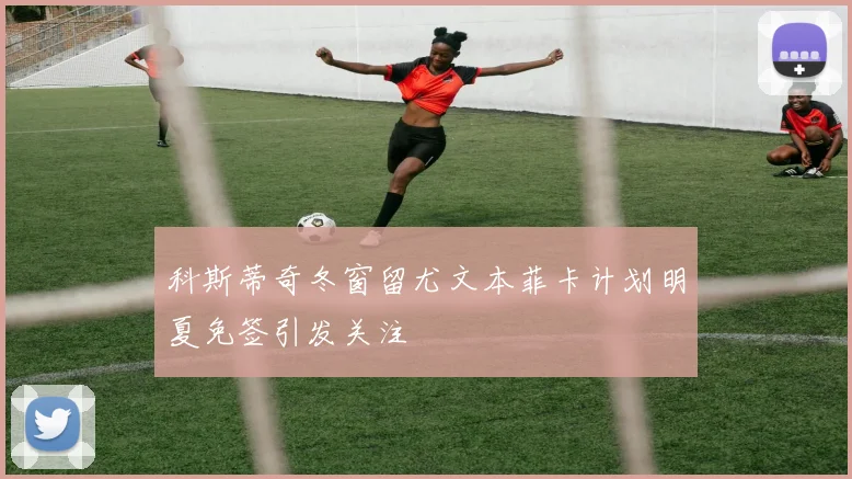 科斯蒂奇冬窗留尤文本菲卡计划明夏免签引发关注