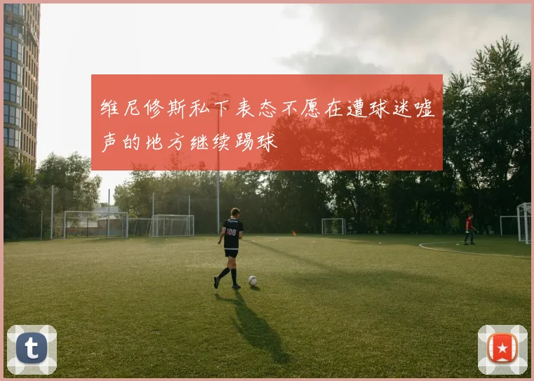 维尼修斯私下表态不愿在遭球迷嘘声的地方继续踢球