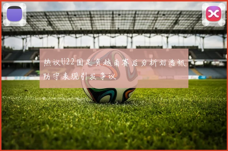 热议U22国足负越南赛后分析刘浩帆防守表现引发争议