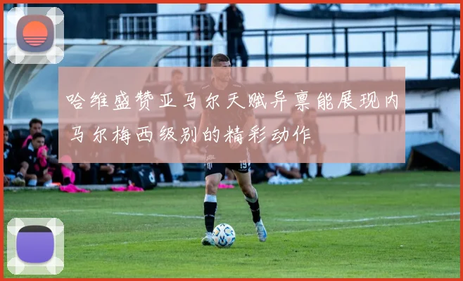 哈维盛赞亚马尔天赋异禀能展现内马尔梅西级别的精彩动作