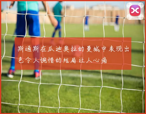 斯通斯在瓜迪奥拉的曼城中表现出色令人惋惜的结局让人心痛