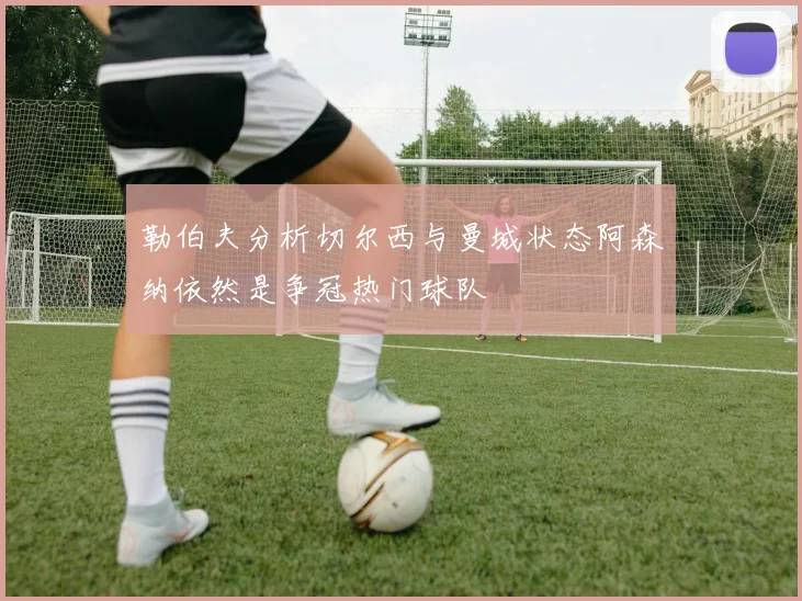 勒伯夫分析切尔西与曼城状态阿森纳依然是争冠热门球队