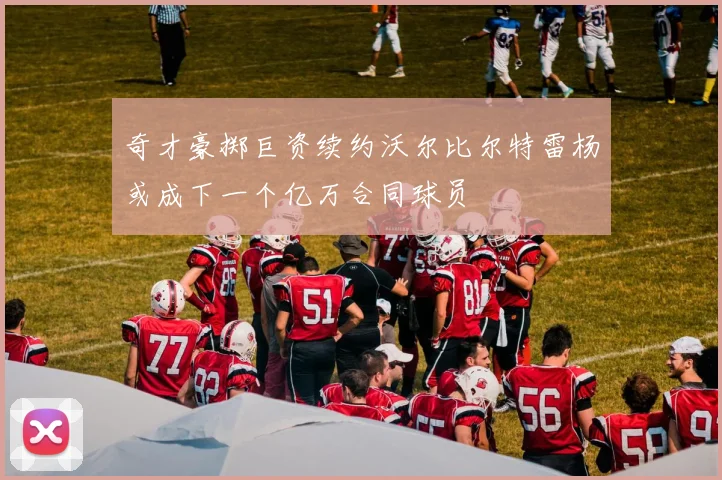 奇才豪掷巨资续约沃尔比尔特雷杨或成下一个亿万合同球员