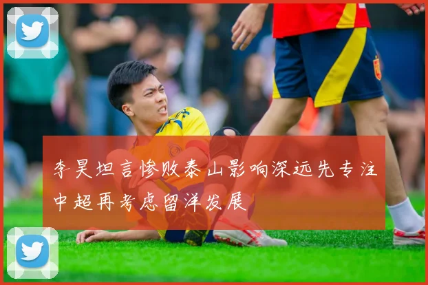 李昊坦言惨败泰山影响深远先专注中超再考虑留洋发展