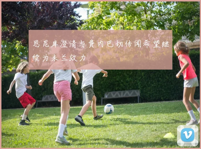 恩昆库澄清与费内巴切传闻希望继续为米兰效力