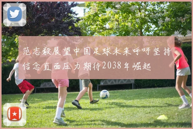范志毅展望中国足球未来呼吁坚持信念直面压力期待2038年崛起