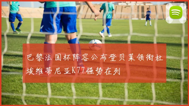 巴黎法国杯阵容公布登贝莱领衔杜埃维蒂尼亚K77强势在列