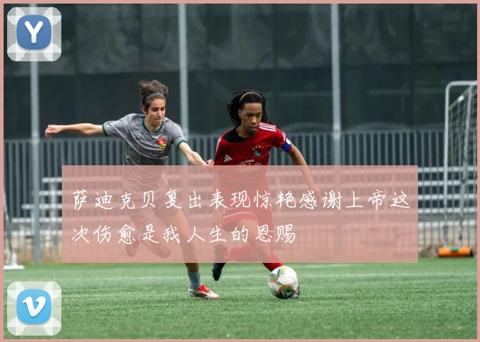 萨迪克贝复出表现惊艳感谢上帝这次伤愈是我人生的恩赐
