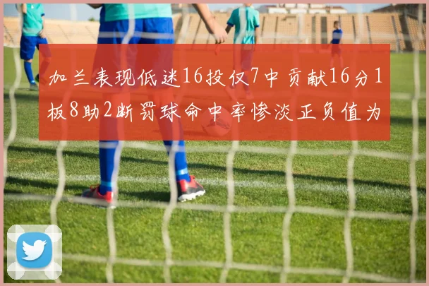 加兰表现低迷16投仅7中贡献16分1板8助2断罚球命中率惨淡正负值为负24