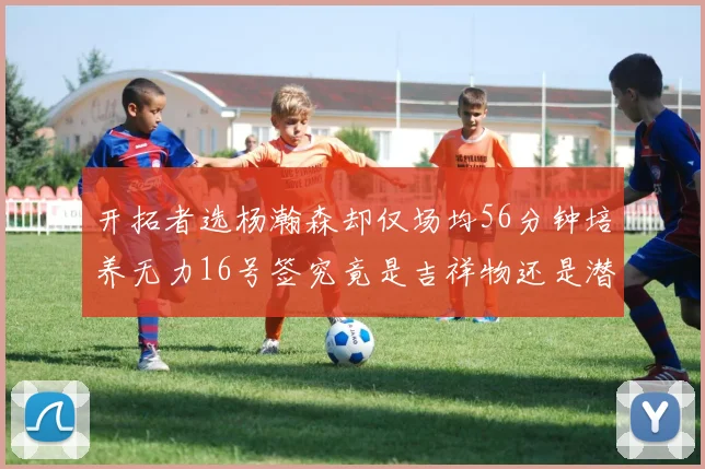 开拓者选杨瀚森却仅场均56分钟培养无力16号签究竟是吉祥物还是潜力股