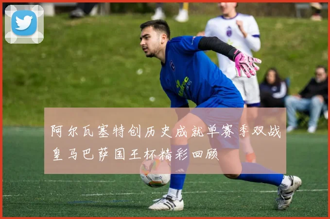阿尔瓦塞特创历史成就单赛季双战皇马巴萨国王杯精彩回顾